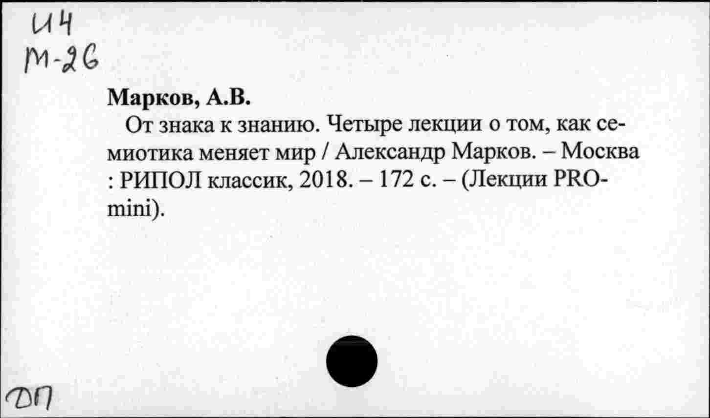 ﻿иЧ
Марков, А.В.
От знака к знанию. Четыре лекции о том, как семиотика меняет мир / Александр Марков. - Москва : РИПОЛ классик, 2018. - 172 с. - (Лекции РЛО-гшш).
